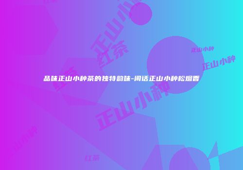 品味正山小种茶的独特韵味-闲话正山小种松烟香