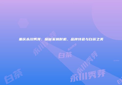 重庆永川秀芽：探秘采摘时机、品牌特色与白茶之美