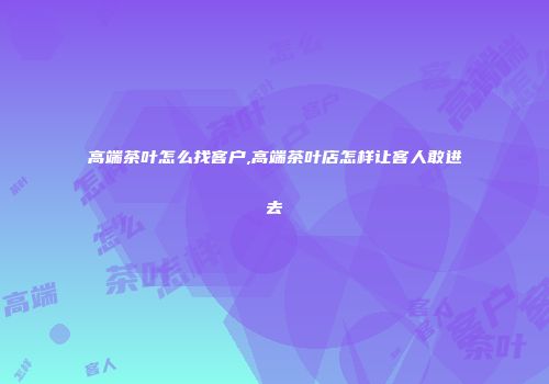 高端茶叶怎么找客户,高端茶叶店怎样让客人敢进去