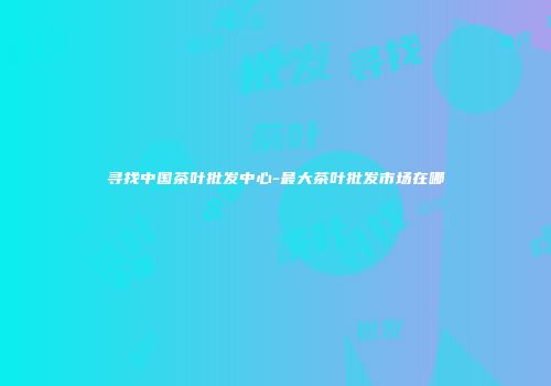 寻找中国茶叶批发中心-最大茶叶批发市场在哪