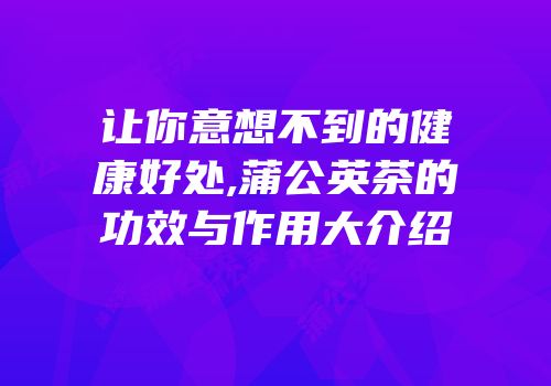 让你意想不到的健康好处,蒲公英茶的功效与作用大介绍