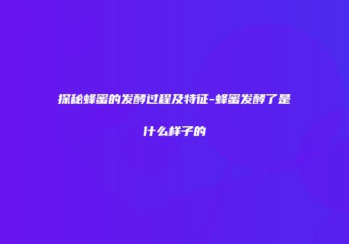 探秘蜂蜜的发酵过程及特征-蜂蜜发酵了是什么样子的