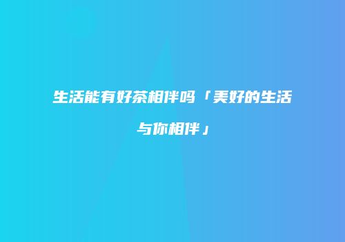 生活能有好茶相伴吗「美好的生活与你相伴」
