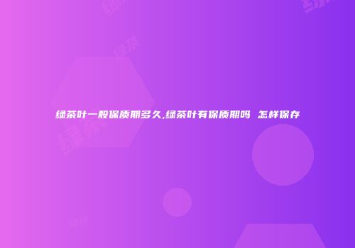 绿茶叶一般保质期多久,绿茶叶有保质期吗 怎样保存