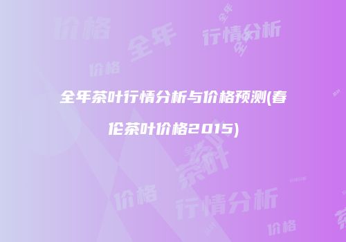 全年茶叶行情分析与价格预测(春伦茶叶价格2015)
