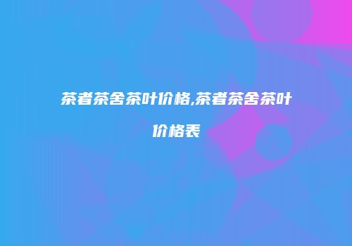 茶者茶舍茶叶价格,茶者茶舍茶叶价格表