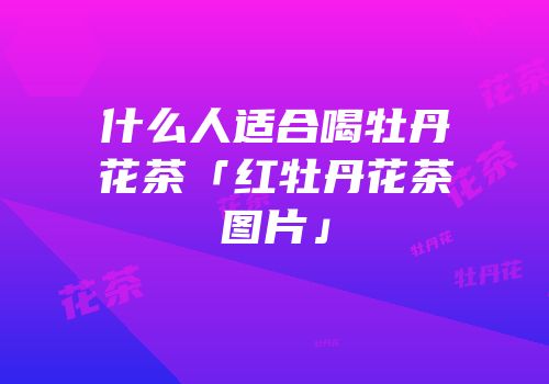什么人适合喝牡丹花茶「红牡丹花茶图片」
