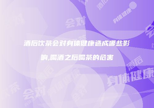 酒后饮茶会对身体健康造成哪些影响,喝酒之后喝茶的危害