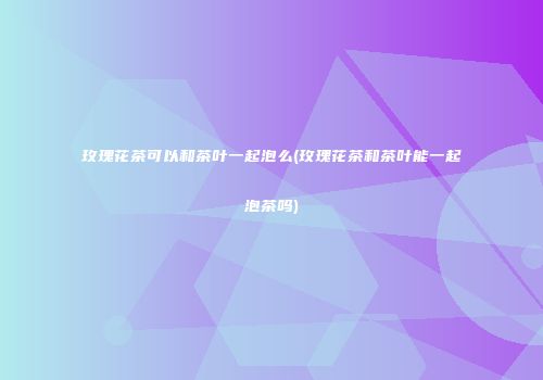 玫瑰花茶可以和茶叶一起泡么(玫瑰花茶和茶叶能一起泡茶吗)