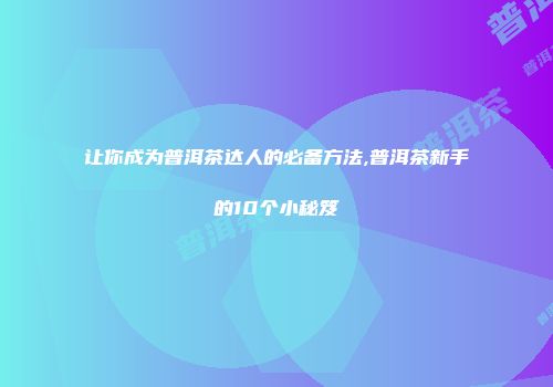 让你成为普洱茶达人的必备方法,普洱茶新手的10个小秘笈