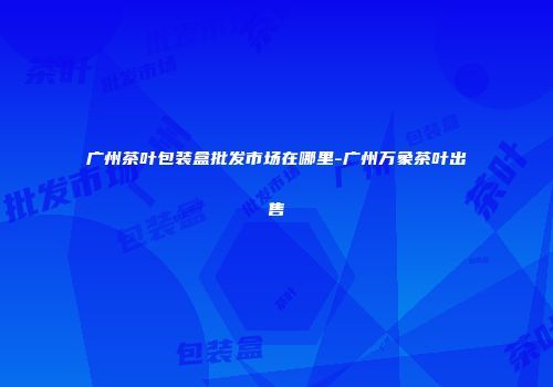 广州茶叶包装盒批发市场在哪里-广州万象茶叶出售