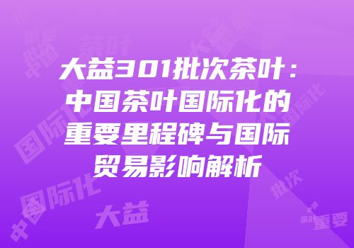 大益301批次茶叶：中国茶叶国际化的重要里程碑与国际贸易影响解析