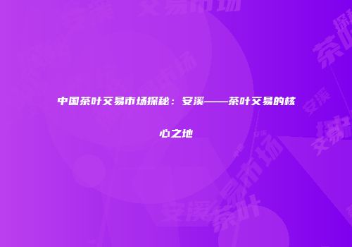 中国茶叶交易市场探秘：安溪——茶叶交易的核心之地