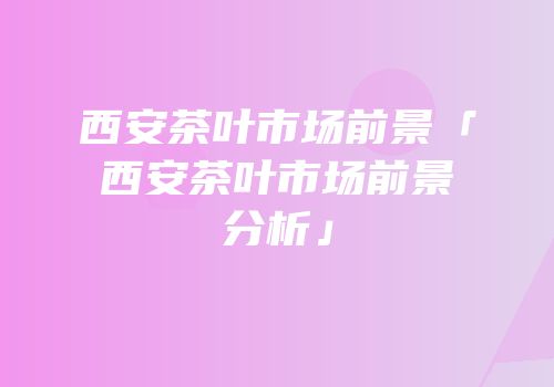 西安茶叶市场前景「西安茶叶市场前景分析」
