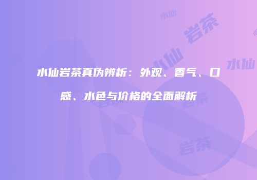 水仙岩茶真伪辨析：外观、香气、口感、水色与价格的全面解析