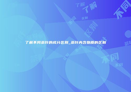 了解不同茶叶的成分区别_茶叶内含物质的区别