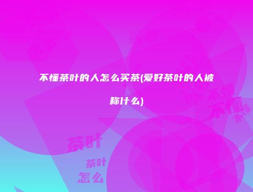 不懂茶叶的人怎么买茶(爱好茶叶的人被称什么)
