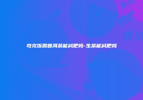 吃完饭喝普洱茶能减肥吗-生茶能减肥吗