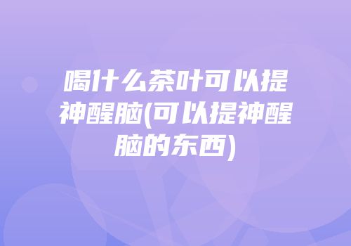 喝什么茶叶可以提神醒脑(可以提神醒脑的东西)