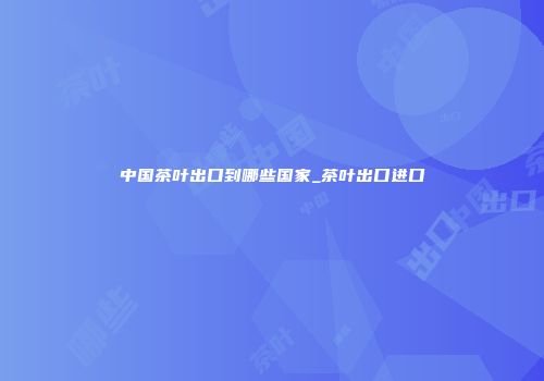 中国茶叶出口到哪些国家_茶叶出口进口