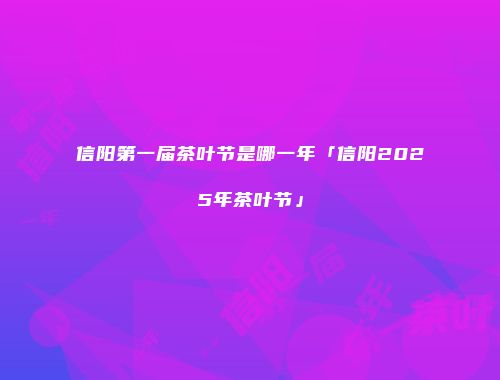 信阳第一届茶叶节是哪一年「信阳2025年茶叶节」
