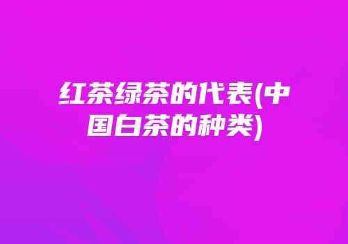 红茶绿茶的代表(中国白茶的种类)