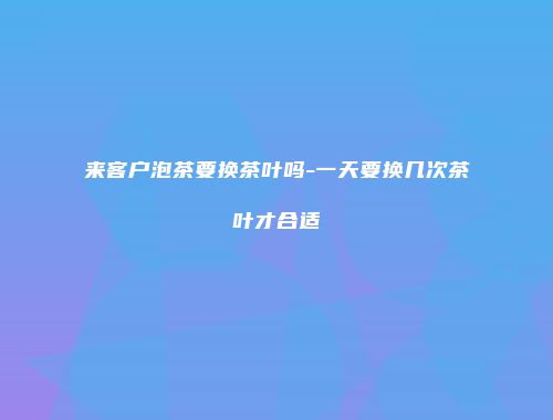 来客户泡茶要换茶叶吗-一天要换几次茶叶才合适