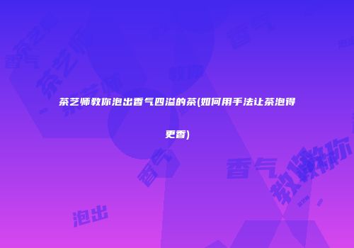 茶艺师教你泡出香气四溢的茶(如何用手法让茶泡得更香)