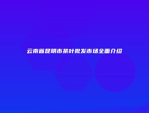 云南省昆明市茶叶批发市场全面介绍
