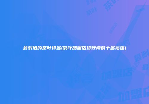 最耐泡的茶叶排名(茶叶加盟店排行榜前十名福建)