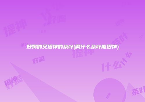 好喝的又提神的茶叶(喝什么茶叶能提神)
