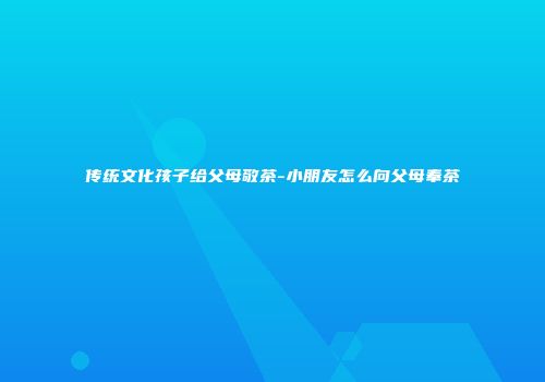 传统文化孩子给父母敬茶-小朋友怎么向父母奉茶