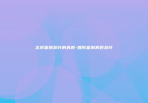 怎样鉴别茶叶的真假-如何鉴别真假茶叶