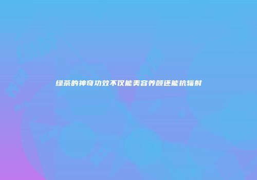 绿茶的神奇功效不仅能美容养颜还能抗辐射