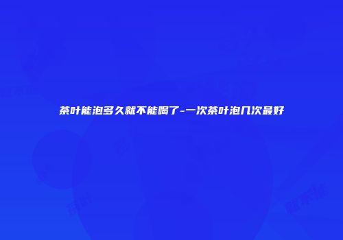 茶叶能泡多久就不能喝了-一次茶叶泡几次最好