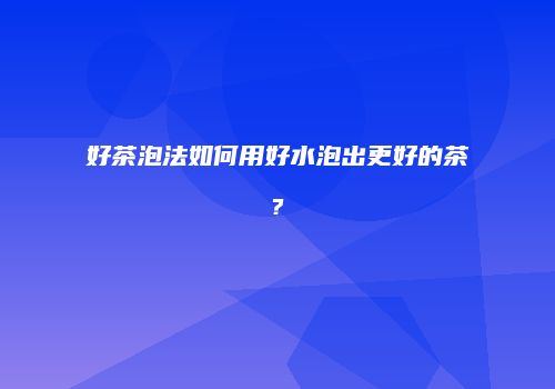 好茶泡法如何用好水泡出更好的茶?