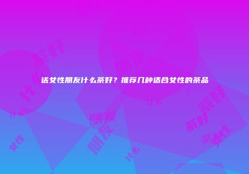 送女性朋友什么茶好？推荐几种适合女性的茶品