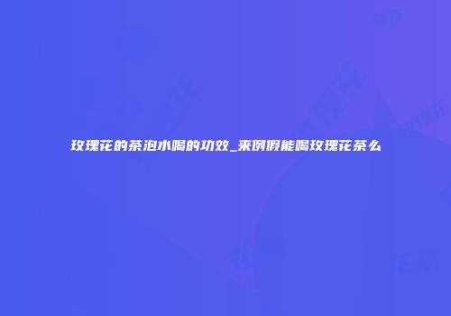 玫瑰花的茶泡水喝的功效_来例假能喝玫瑰花茶么