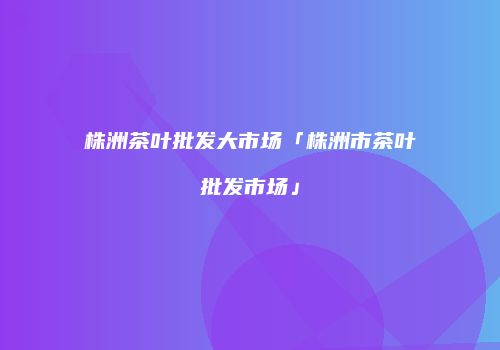 株洲茶叶批发大市场「株洲市茶叶批发市场」