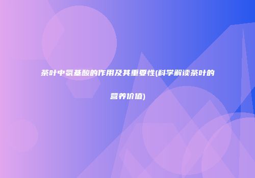 茶叶中氨基酸的作用及其重要性(科学解读茶叶的营养价值)