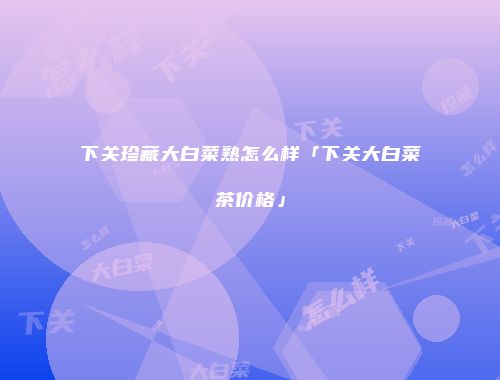 下关珍藏大白菜熟怎么样「下关大白菜茶价格」