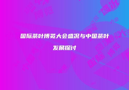 国际茶叶博览大会盛况与中国茶叶发展探讨