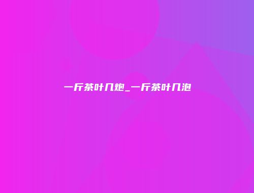 一斤茶叶几炮_一斤茶叶几泡