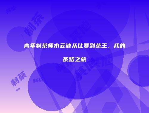 青年制茶师水云波从比赛到茶王，我的茶路之旅