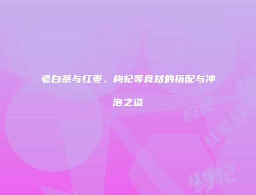 老白茶与红枣、枸杞等食材的搭配与冲泡之道