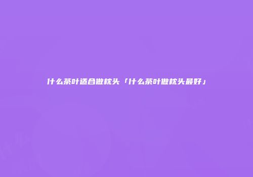 什么茶叶适合做枕头「什么茶叶做枕头最好」