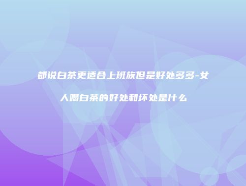 都说白茶更适合上班族但是好处多多-女人喝白茶的好处和坏处是什么
