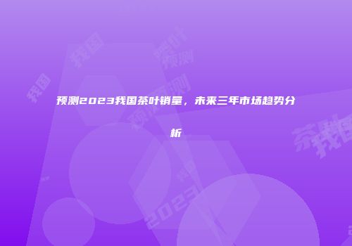 预测2023我国茶叶销量，未来三年市场趋势分析