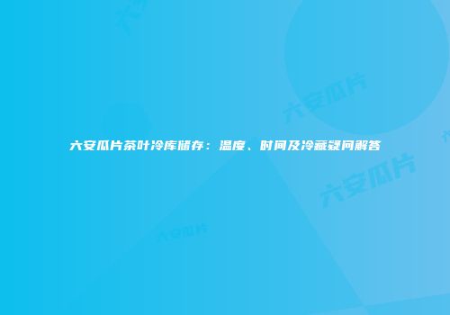 六安瓜片茶叶冷库储存：温度、时间及冷藏疑问解答