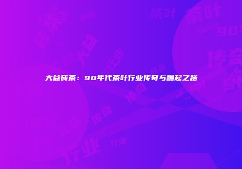 大益砖茶：90年代茶叶行业传奇与崛起之路